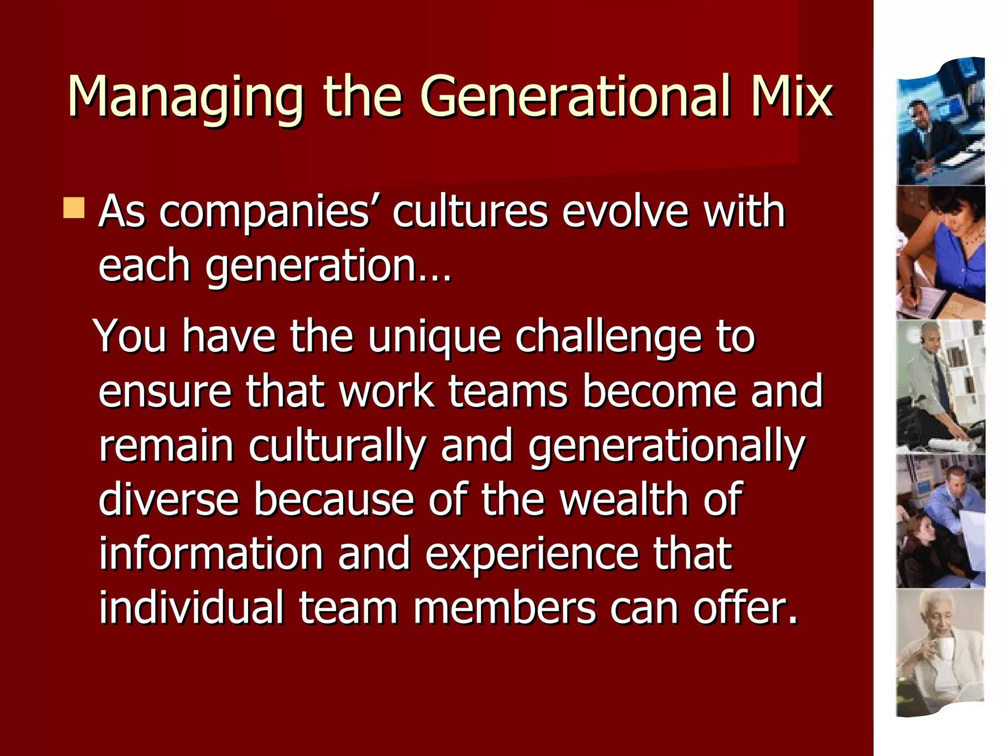 Managing the Generational Mix As companies’ cultures evolve with each generation… You have the unique challenge to ensure that work teams become and remain culturally and generationally diverse because of the wealth of information and experience that individual team members can offer. 