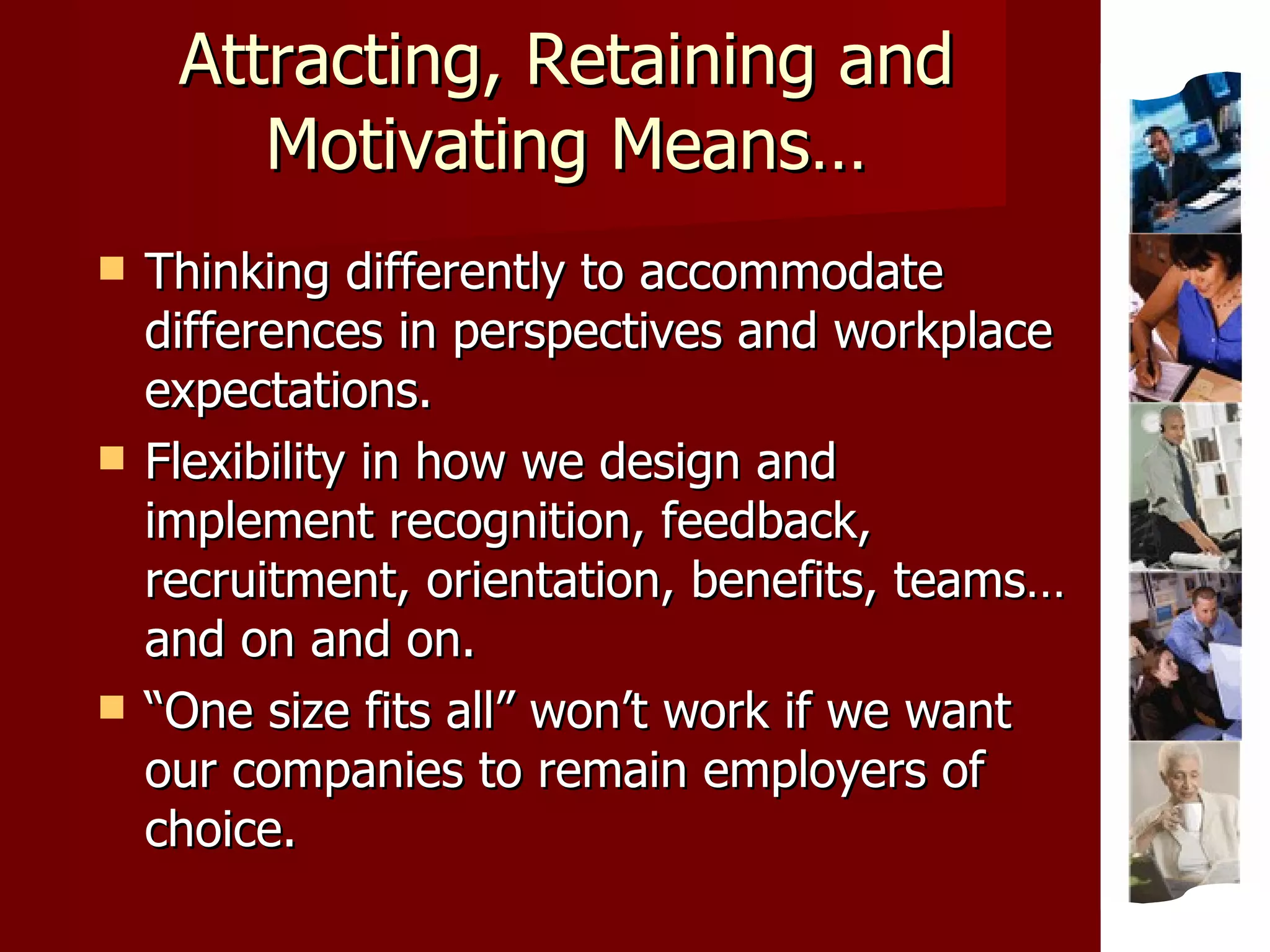 Attracting, Retaining and Motivating Means… Thinking differently to accommodate differences in perspectives and workplace expectations. Flexibility in how we design and implement recognition, feedback, recruitment, orientation, benefits, teams… and on and on. “ One size fits all” won’t work if we want our companies to remain employers of choice. 