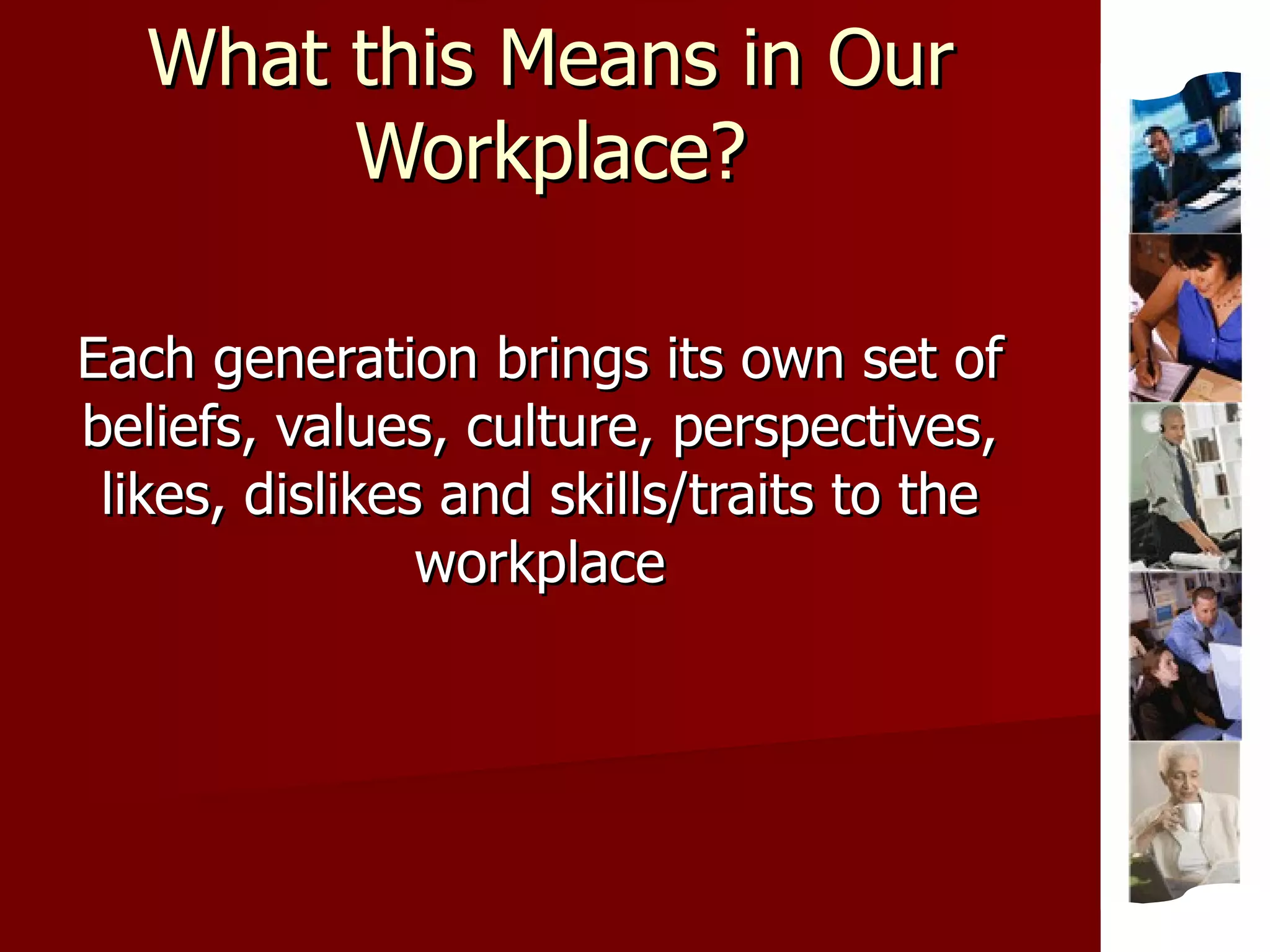 What this Means in Our Workplace? Each generation brings its own set of beliefs, values, culture, perspectives, likes, dislikes and skills/traits to the workplace 