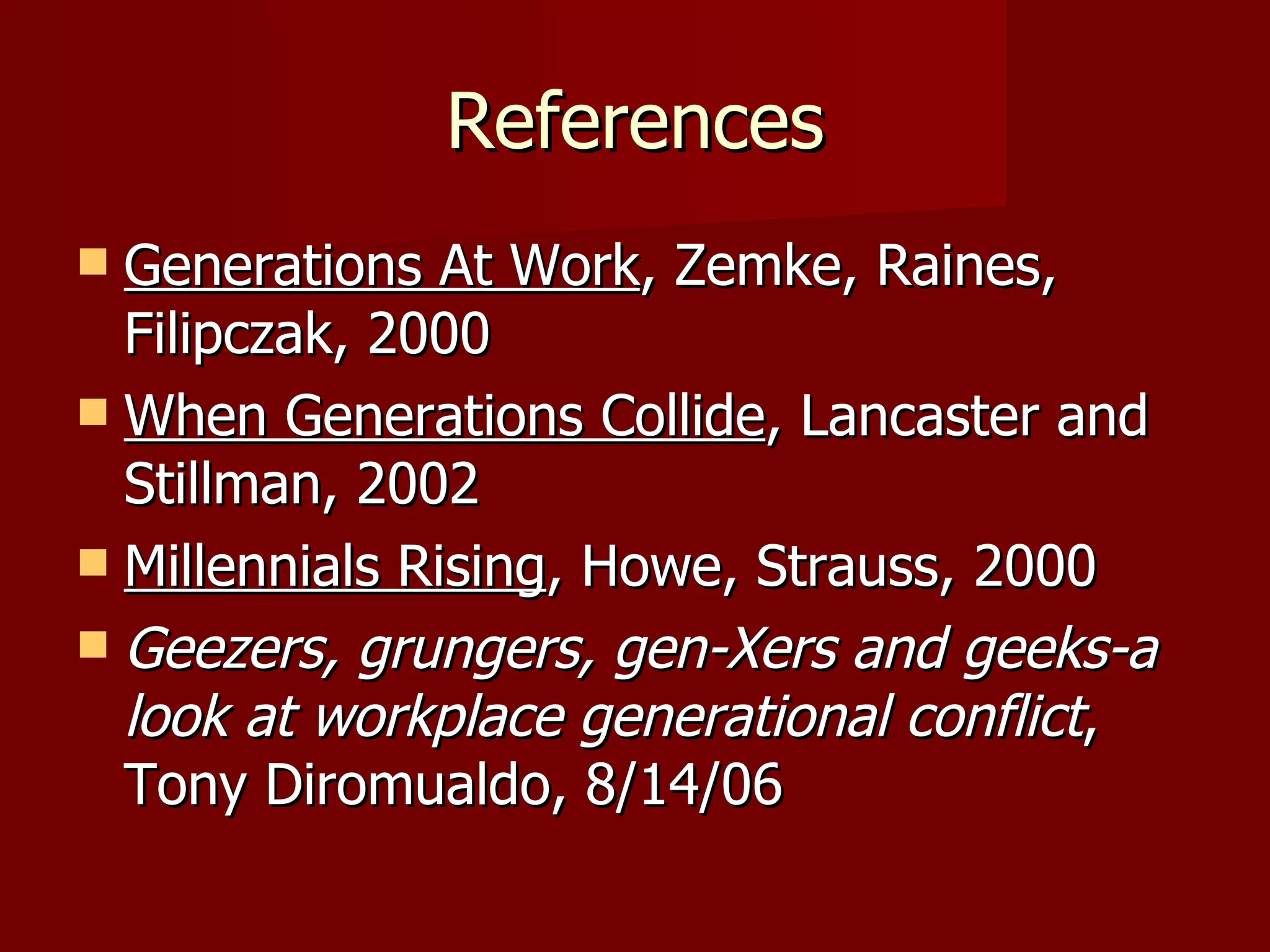 References Generations At Work , Zemke, Raines, Filipczak, 2000 When Generations Collide , Lancaster and Stillman, 2002 Millennials Rising , Howe, Strauss, 2000 Geezers, grungers, gen-Xers and geeks-a look at workplace generational conflict , Tony Diromualdo, 8/14/06 