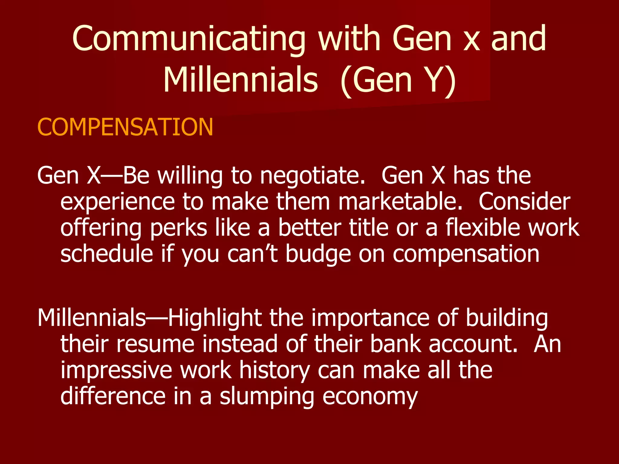Communicating with Gen x and Millennials  (Gen Y) COMPENSATION Gen X—Be willing to negotiate.  Gen X has the experience to make them marketable.  Consider offering perks like a better title or a flexible work schedule if you can’t budge on compensation Millennials—Highlight the importance of building their resume instead of their bank account.  An impressive work history can make all the difference in a slumping economy 