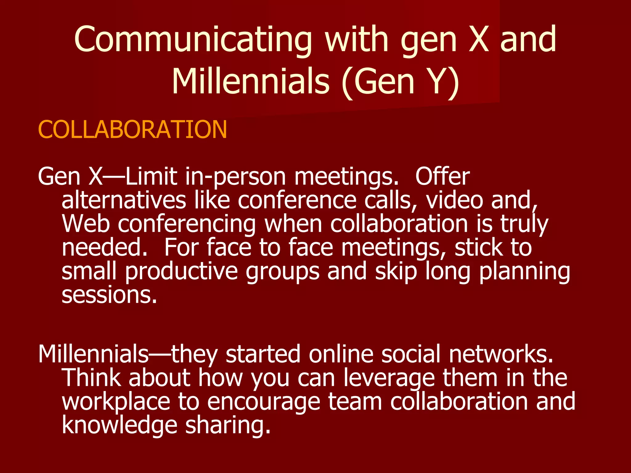Communicating with gen X and Millennials (Gen Y) COLLABORATION Gen X—Limit in-person meetings.  Offer alternatives like conference calls, video and, Web conferencing when collaboration is truly needed.  For face to face meetings, stick to small productive groups and skip long planning sessions. Millennials—they started online social networks.  Think about how you can leverage them in the workplace to encourage team collaboration and knowledge sharing. 
