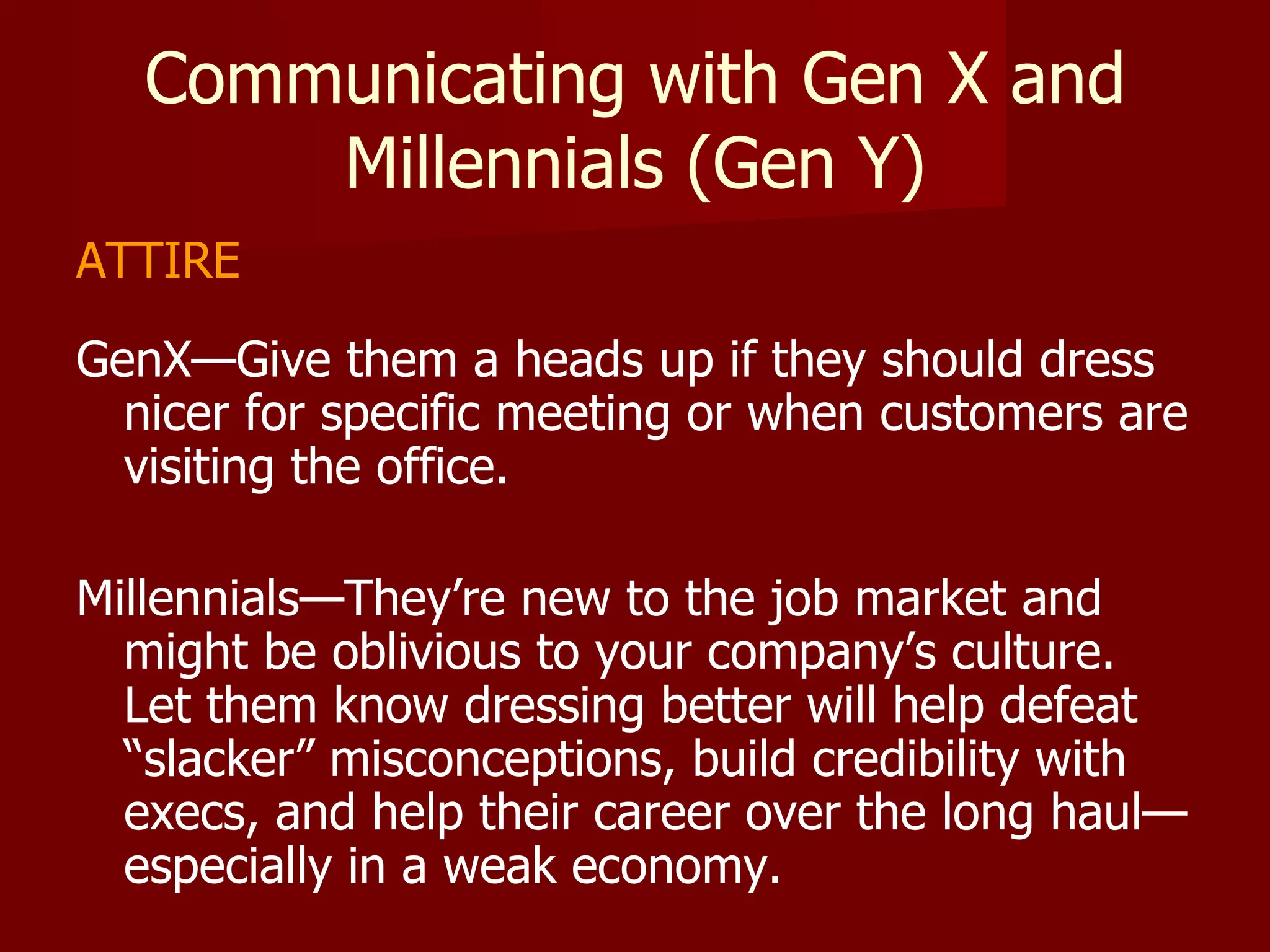 Communicating with Gen X and Millennials (Gen Y) ATTIRE GenX—Give them a heads up if they should dress nicer for specific meeting or when customers are visiting the office.  Millennials—They’re new to the job market and might be oblivious to your company’s culture.  Let them know dressing better will help defeat “slacker” misconceptions, build credibility with execs, and help their career over the long haul—especially in a weak economy.  