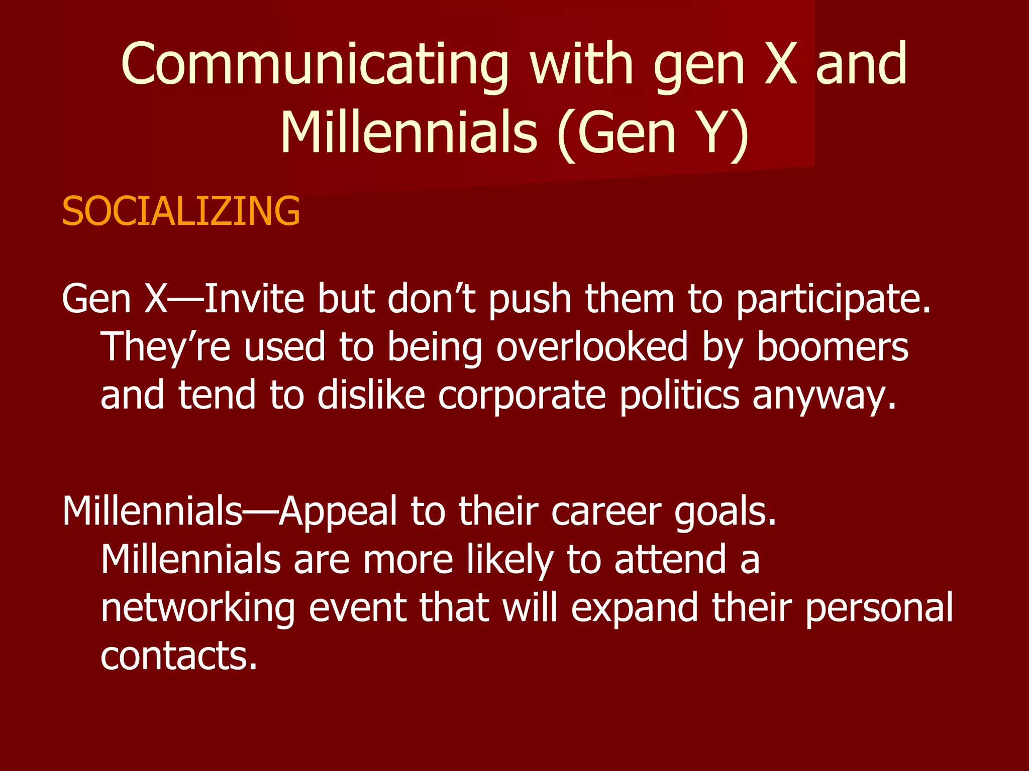 Communicating with gen X and Millennials (Gen Y) SOCIALIZING Gen X—Invite but don’t push them to participate.  They’re used to being overlooked by boomers and tend to dislike corporate politics anyway. Millennials—Appeal to their career goals.  Millennials are more likely to attend a networking event that will expand their personal contacts. 