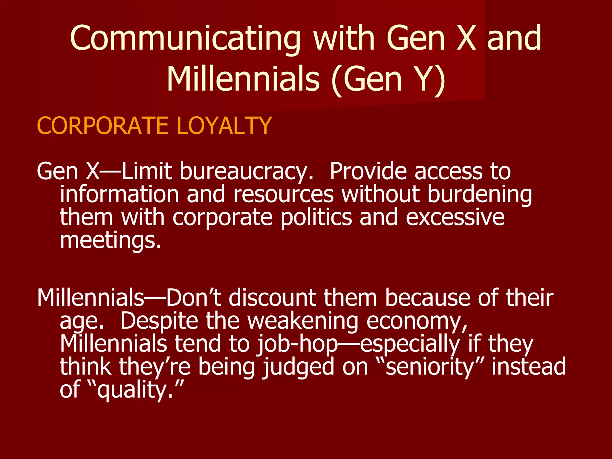 Communicating with Gen X and Millennials (Gen Y) CORPORATE LOYALTY Gen X—Limit bureaucracy.  Provide access to information and resources without burdening them with corporate politics and excessive meetings. Millennials—Don’t discount them because of their age.  Despite the weakening economy, Millennials tend to job-hop—especially if they think they’re being judged on “seniority” instead of “quality.” 