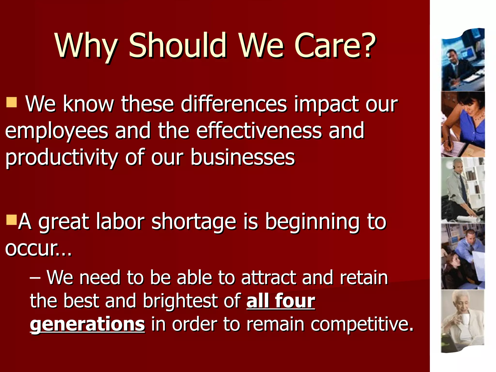 Why Should We Care? We know these differences impact our employees and the effectiveness and productivity of our businesses A great labor shortage is beginning to occur… We need to be able to attract and retain the best and brightest of  all four generations  in order to remain competitive. 