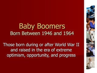 Baby Boomers Born Between 1946 and 1964 Those born during or after World War II and raised in the era of extreme optimism, opportunity, and progress 