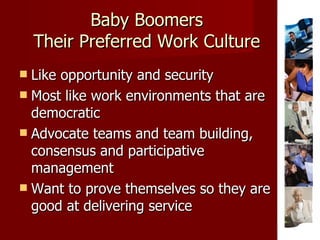 Baby Boomers Their Preferred Work Culture Like opportunity and security Most like work environments that are democratic Advocate teams and team building, consensus and participative management Want to prove themselves so they are good at delivering service  