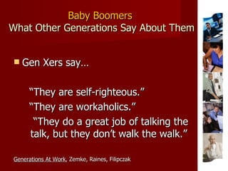 Baby Boomers  What Other Generations Say About Them Gen Xers say… “ They are self-righteous.” “ They are workaholics.” “ They do a great job of talking the talk, but they don’t walk the walk.” Generations At Work , Zemke, Raines, Filipczak 