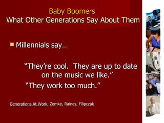 Baby Boomers  What Other Generations Say About Them Millennials say… “ They’re cool.  They are up to date on the music we like.”  “ They work too much.” Generations At Work , Zemke, Raines, Filipczak 
