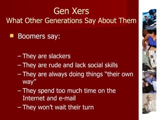 Gen Xers What Other Generations Say About Them Boomers say: They are slackers They are rude and lack social skills They are always doing things “their own way” They spend too much time on the Internet and e-mail They won’t wait their turn 