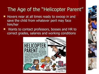 The Age of the “Helicopter Parent” Hovers near at all times ready to swoop in and save the child from whatever peril may face him/her Wants to contact professors, bosses and HR to correct grades, salaries and working conditions 