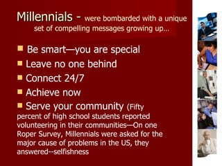 Millennials -  were bombarded with a unique set of compelling messages growing up… Be smart—you are special Leave no one behind Connect 24/7 Achieve now Serve your community  (Fifty percent of high school students reported volunteering in their communities—On one Roper Survey, Millennials were asked for the major cause of problems in the US, they answered--selfishness 