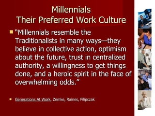 Millennials Their Preferred Work Culture “ Millennials resemble the Traditionalists in many ways—they believe in collective action, optimism about the future, trust in centralized authority, a willingness to get things done, and a heroic spirit in the face of overwhelming odds.” Generations At Work , Zemke, Raines, Filipczak 
