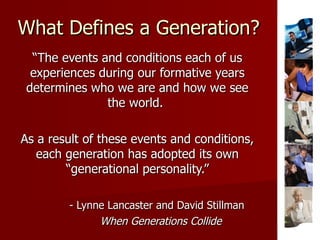 What Defines a Generation? “ The events and conditions each of us experiences during our formative years determines who we are and how we see the world.  As a result of these events and conditions, each generation has adopted its own “generational personality.” - Lynne Lancaster and David Stillman When Generations Collide 