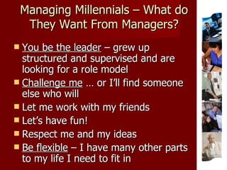 Managing Millennials – What do They Want From Managers? You be the leader  – grew up structured and supervised and are looking for a role model  Challenge me  … or I’ll find someone else who will Let me work with my friends Let’s have fun! Respect me and my ideas Be flexible  – I have many other parts to my life I need to fit in 
