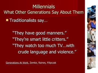 Millennials What Other Generations Say About Them Traditionalists say… “ They have good manners.” “ They’re smart little critters.” “ They watch too much TV…with  crude language and violence.” Generations At Work , Zemke, Raines, Filipczak 
