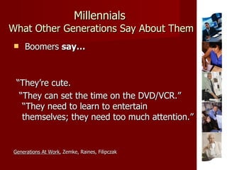 Millennials   What Other Generations Say About Them Boomers  say… “ They’re cute. “ They can set the time on the DVD/VCR.”  “They need to learn to entertain  themselves; they need too much attention.” Generations At Work , Zemke, Raines, Filipczak 