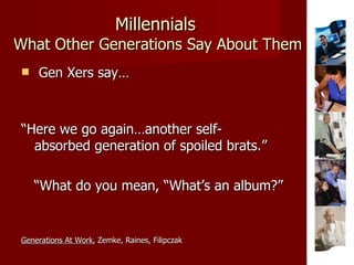 Millennials   What Other Generations Say About Them Gen Xers say… “ Here we go again…another self-  absorbed generation of spoiled brats.” “ What do you mean, “What’s an album?” Generations At Work , Zemke, Raines, Filipczak 