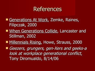 References Generations At Work , Zemke, Raines, Filipczak, 2000 When Generations Collide , Lancaster and Stillman, 2002 Millennials Rising , Howe, Strauss, 2000 Geezers, grungers, gen-Xers and geeks-a look at workplace generational conflict , Tony Diromualdo, 8/14/06 