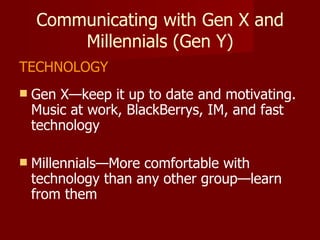 Communicating with Gen X and Millennials (Gen Y) TECHNOLOGY Gen X—keep it up to date and motivating.  Music at work, BlackBerrys, IM, and fast technology Millennials—More comfortable with technology than any other group—learn from them 