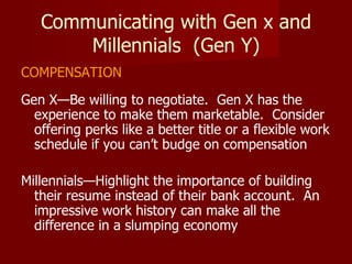 Communicating with Gen x and Millennials  (Gen Y) COMPENSATION Gen X—Be willing to negotiate.  Gen X has the experience to make them marketable.  Consider offering perks like a better title or a flexible work schedule if you can’t budge on compensation Millennials—Highlight the importance of building their resume instead of their bank account.  An impressive work history can make all the difference in a slumping economy 