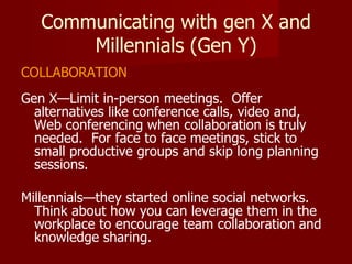 Communicating with gen X and Millennials (Gen Y) COLLABORATION Gen X—Limit in-person meetings.  Offer alternatives like conference calls, video and, Web conferencing when collaboration is truly needed.  For face to face meetings, stick to small productive groups and skip long planning sessions. Millennials—they started online social networks.  Think about how you can leverage them in the workplace to encourage team collaboration and knowledge sharing. 