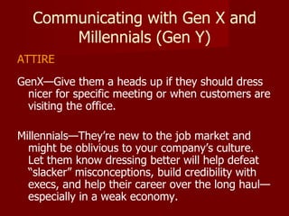 Communicating with Gen X and Millennials (Gen Y) ATTIRE GenX—Give them a heads up if they should dress nicer for specific meeting or when customers are visiting the office.  Millennials—They’re new to the job market and might be oblivious to your company’s culture.  Let them know dressing better will help defeat “slacker” misconceptions, build credibility with execs, and help their career over the long haul—especially in a weak economy.  