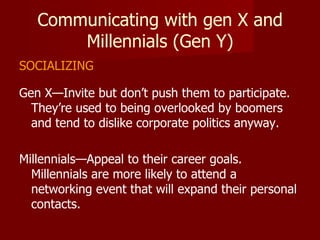 Communicating with gen X and Millennials (Gen Y) SOCIALIZING Gen X—Invite but don’t push them to participate.  They’re used to being overlooked by boomers and tend to dislike corporate politics anyway. Millennials—Appeal to their career goals.  Millennials are more likely to attend a networking event that will expand their personal contacts. 