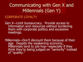 Communicating with Gen X and Millennials (Gen Y) CORPORATE LOYALTY Gen X—Limit bureaucracy.  Provide access to information and resources without burdening them with corporate politics and excessive meetings. Millennials—Don’t discount them because of their age.  Despite the weakening economy, Millennials tend to job-hop—especially if they think they’re being judged on “seniority” instead of “quality.” 