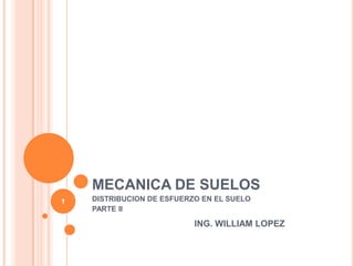 MECANICA DE SUELOS DISTRIBUCION DE ESFUERZO EN EL SUELO PARTE II ING. WILLIAM LOPEZ 1 