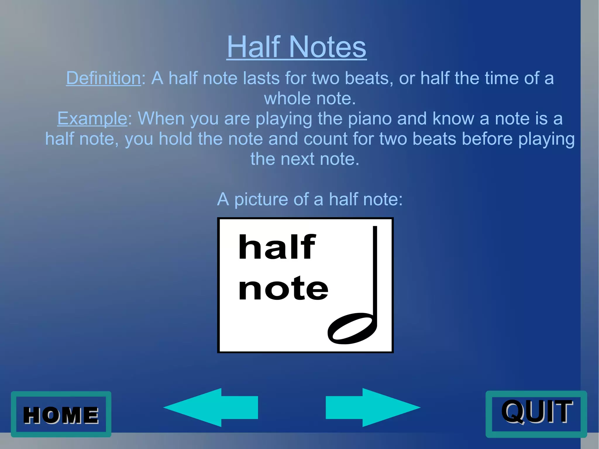 Half Notes Definition : A half note lasts for two beats, or half the time of a whole note. Example : When you are playing the piano and know a note is a half note, you hold the note and count for two beats before playing the next note.  A picture of a half note: HOME QUIT 