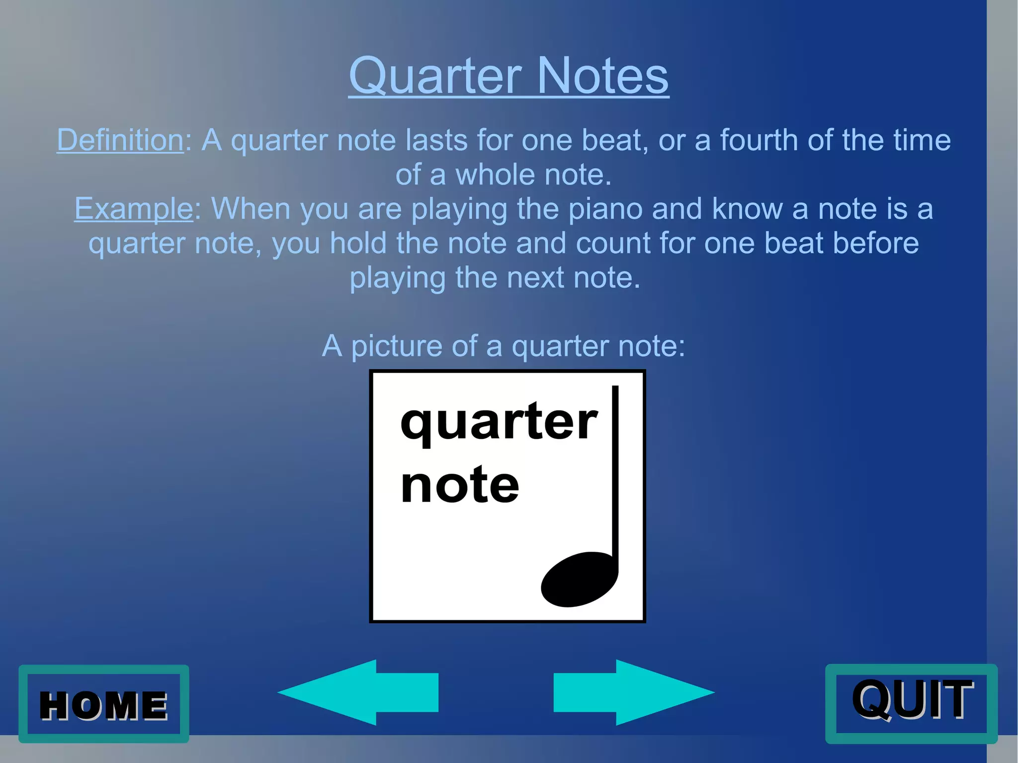 Quarter Notes Definition : A quarter note lasts for one beat, or a fourth of the time of a whole note. Example : When you are playing the piano and know a note is a quarter note, you hold the note and count for one beat before playing the next note.  A picture of a quarter note: HOME QUIT 