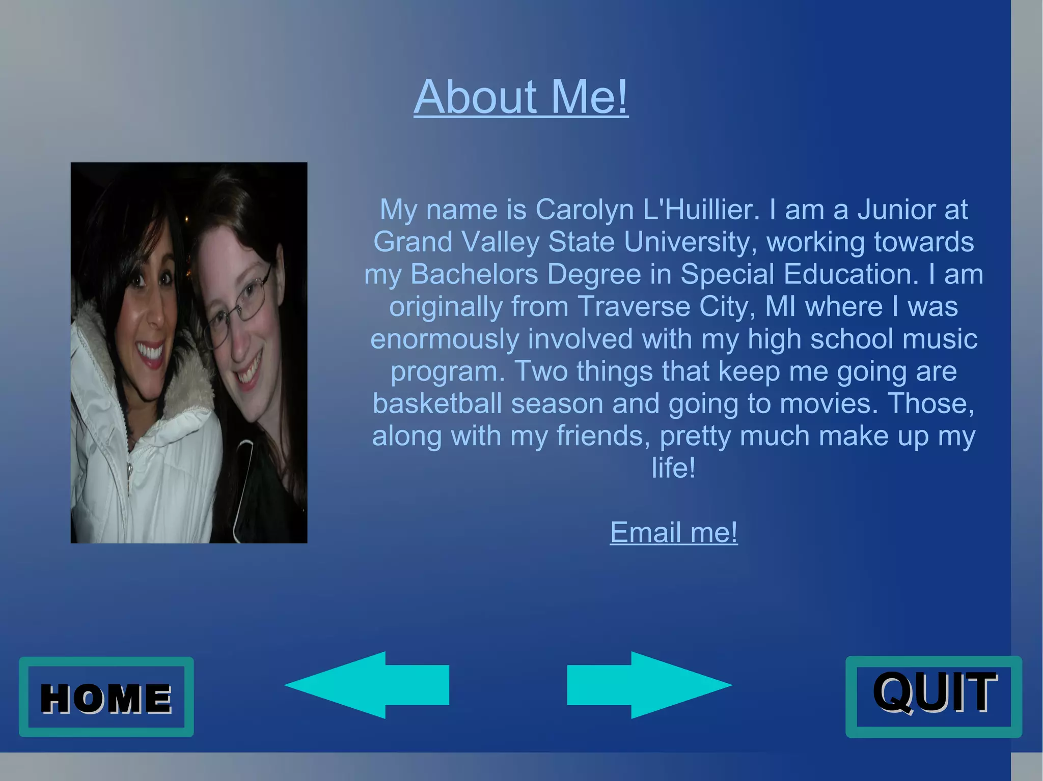 About Me! My name is Carolyn L'Huillier. I am a Junior at Grand Valley State University, working towards my Bachelors Degree in Special Education. I am originally from Traverse City, MI where I was enormously involved with my high school music program. Two things that keep me going are basketball season and going to movies. Those, along with my friends, pretty much make up my life! Email me! HOME QUIT 