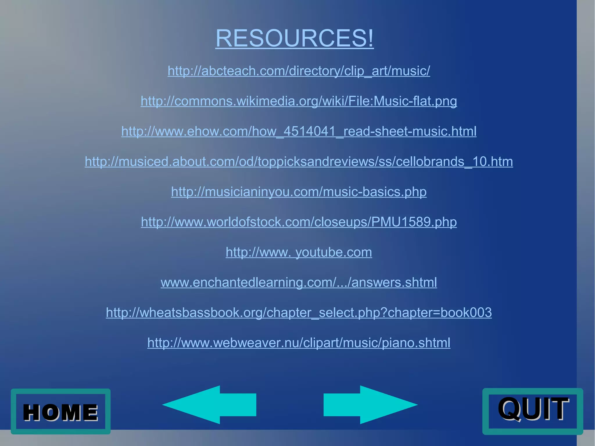 RESOURCES! http://abcteach.com/directory/clip_art/music/ http://commons.wikimedia.org/wiki/File:Music-flat.png http://www.ehow.com/how_4514041_read-sheet-music.html http://musiced.about.com/od/toppicksandreviews/ss/cellobrands_10.htm http://musicianinyou.com/music-basics.php http://www.worldofstock.com/closeups/PMU1589.php http://www . youtube.com www.enchantedlearning.com/.../answers.shtml http://wheatsbassbook.org/chapter_select.php?chapter=book003 http://www.webweaver.nu/clipart/music/piano.shtml HOME QUIT 