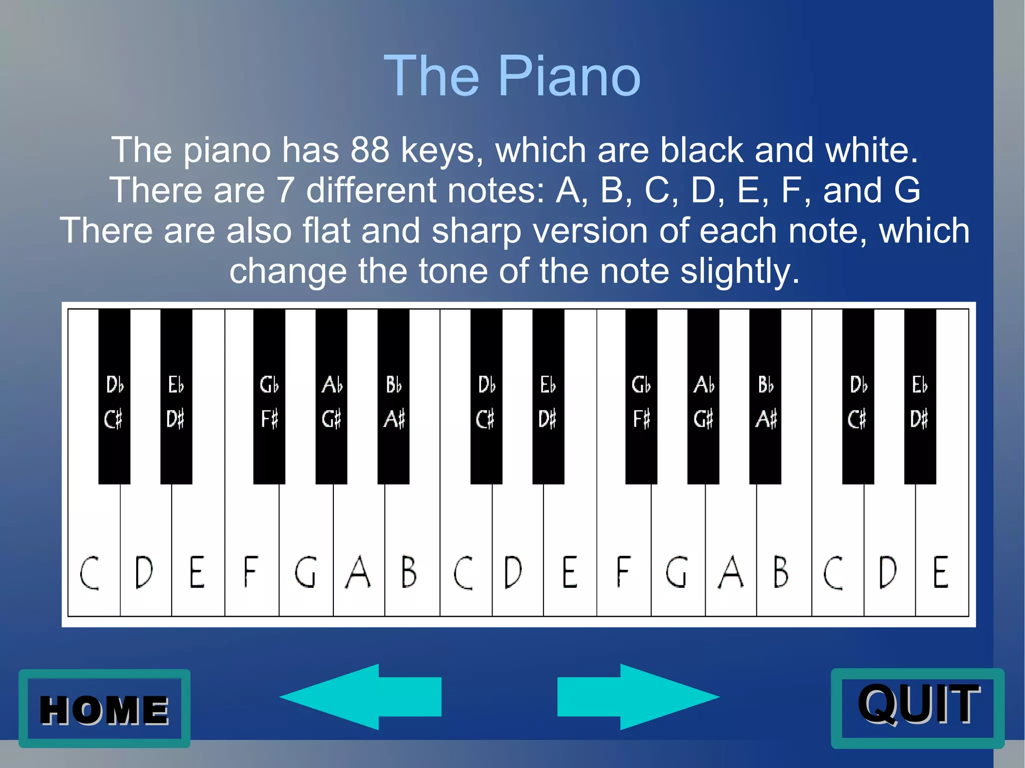 The Piano The piano has 88 keys, which are black and white. There are 7 different notes: A, B, C, D, E, F, and G There are also flat and sharp version of each note, which change the tone of the note slightly. HOME QUIT 