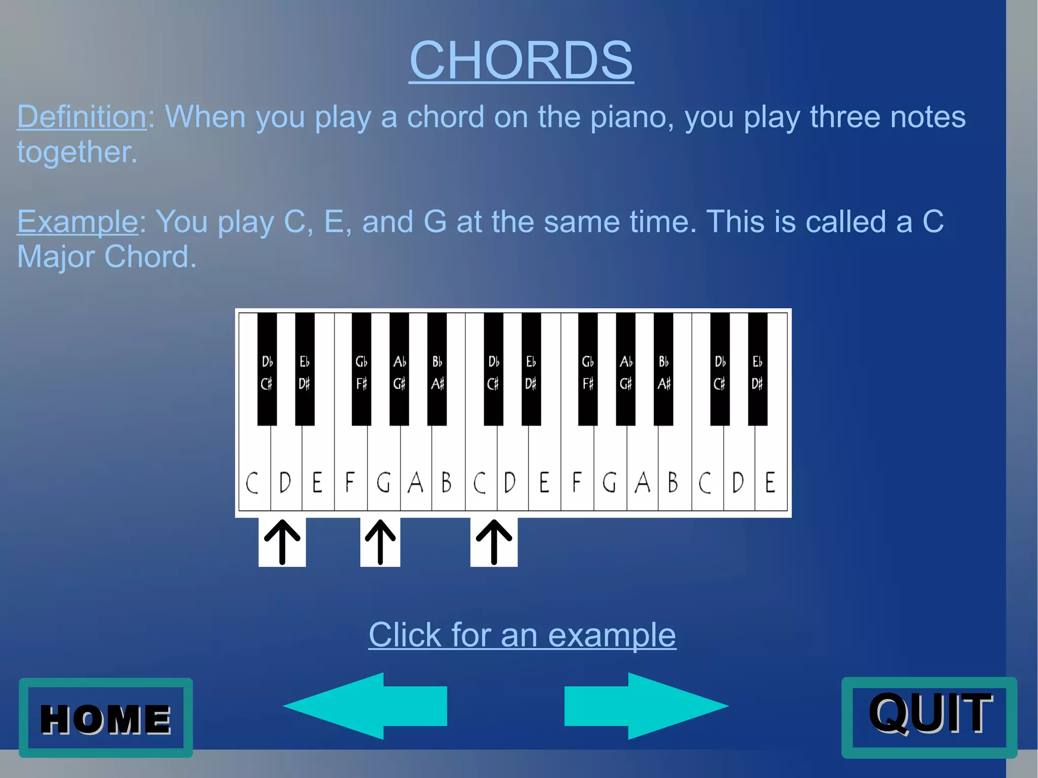 CHORDS Definition : When you play a chord on the piano, you play three notes together.  Example : You play C, E, and G at the same time. This is called a C Major Chord.  Click for an example HOME QUIT 