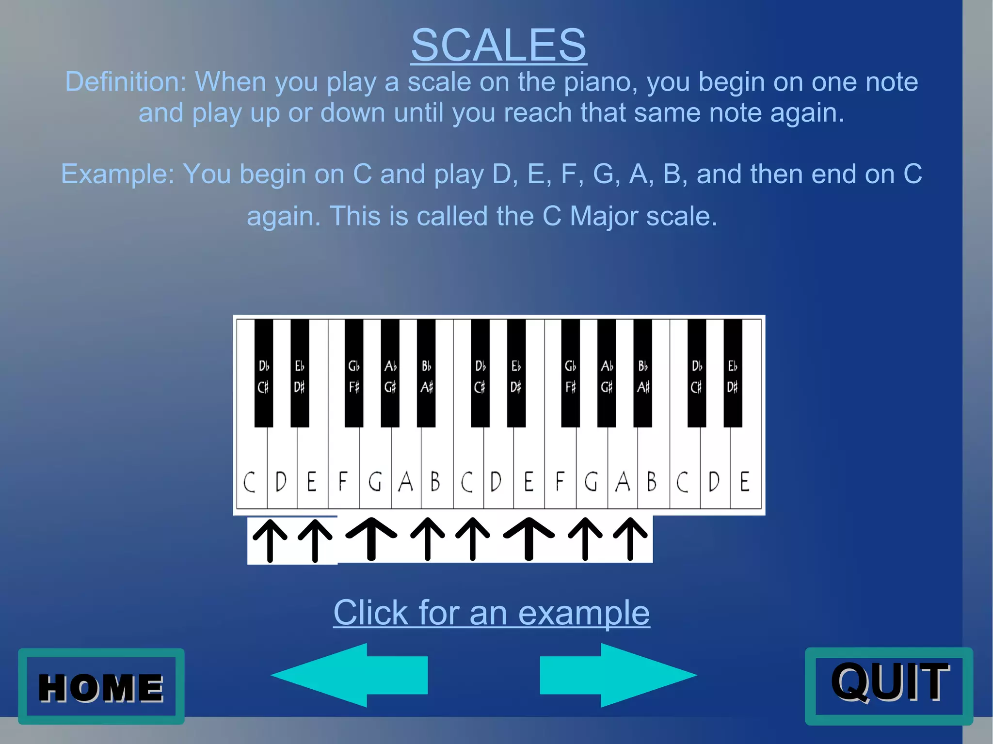 SCALES Definition: When you play a scale on the piano, you begin on one note and play up or down until you reach that same note again. Example: You begin on C and play D, E, F, G, A, B, and then end on C again. This is called the C Major scale.  Click for an example HOME QUIT 