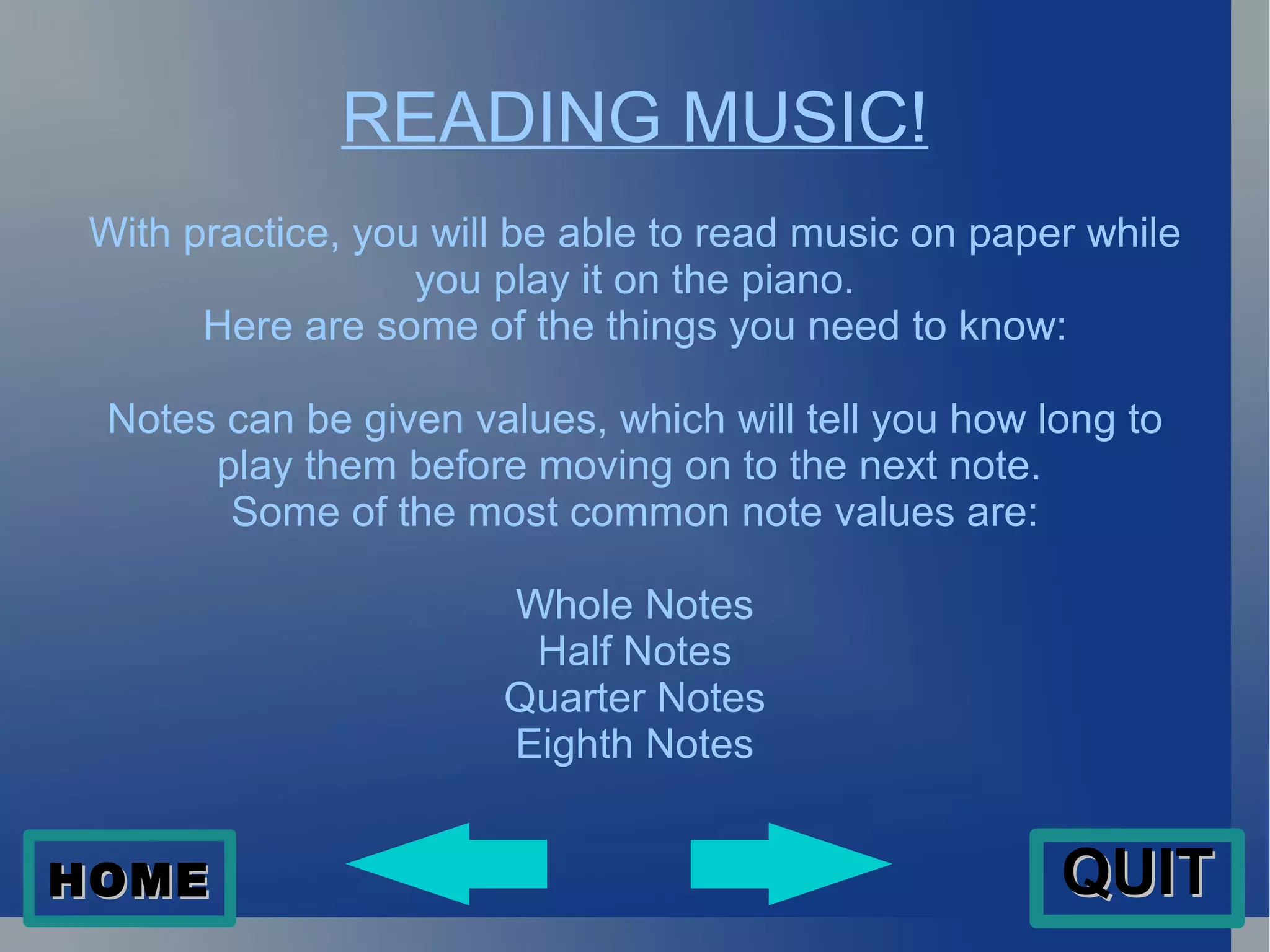 READING MUSIC! With practice, you will be able to read music on paper while you play it on the piano. Here are some of the things you need to know: Notes can be given values, which will tell you how long to play them before moving on to the next note.  Some of the most common note values are: Whole Notes Half Notes Quarter Notes Eighth Notes HOME QUIT 