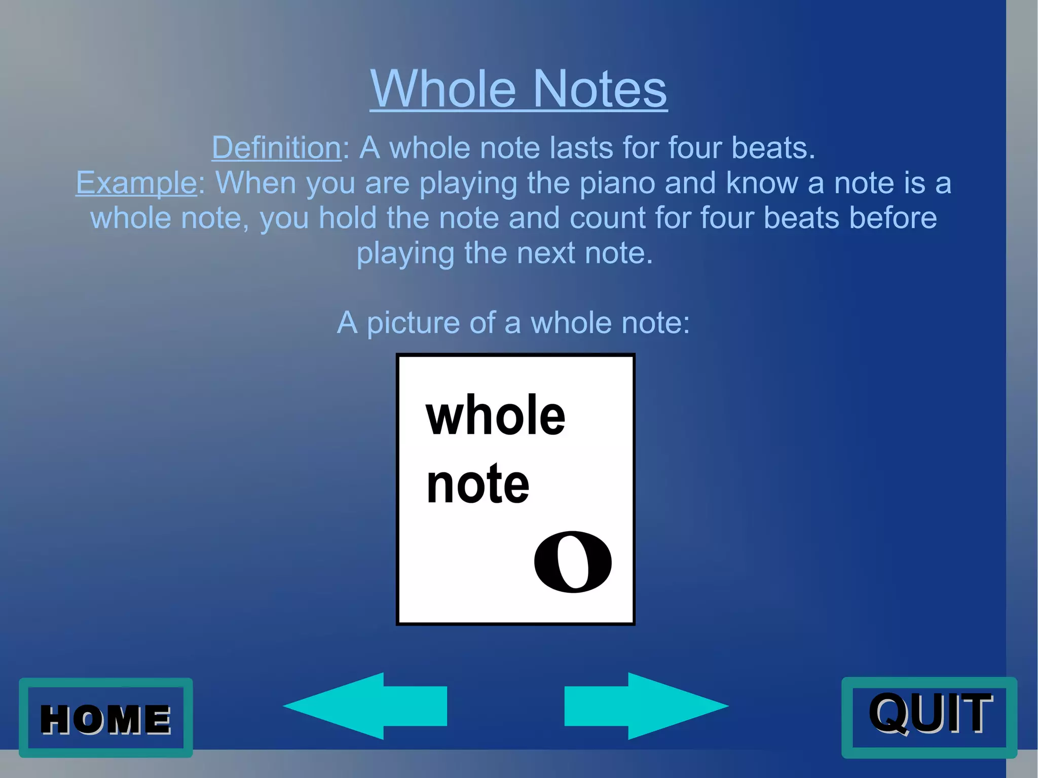 Whole Notes Definition : A whole note lasts for four beats. Example : When you are playing the piano and know a note is a whole note, you hold the note and count for four beats before playing the next note.  A picture of a whole note: HOME QUIT 