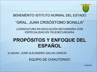 BENEMÉRITO ISTITUTO NORMAL DEL ESTADO “ GRAL. JUAN CRISÓSTOMO BONILLA” LICENCIATURA EN EDUCACIÓN SECUNDARIA CON ESPECIALIDAD EN TELESECUNDARIA PROPÓSITOS Y ENFOQUE DEL ESPAÑOL ELABORO:  JOSÉ ALEJANDRO GALCIA GARCÍA EQUIPO DE CHIAUTZINGO 14:09:09 