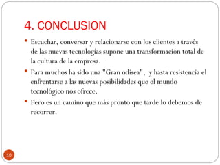 4. CONCLUSION  Escuchar, conversar y relacionarse con los clientes a través de las nuevas tecnologías supone una transformación total de la cultura de la empresa.  Para muchos ha sido una "Gran odisea",  y hasta resistencia el enfrentarse a las nuevas posibilidades que el mundo tecnológico nos ofrece. Pero es un camino que más pronto que tarde lo debemos de recorrer.  