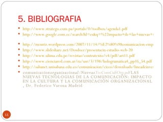 5. BIBLIOGRAFIA  http://www.stratego.com.pa/portals/0/toolbox/agenda1.pdf http://www.google.com.ec/search?hl=es&q=%22impacto+de+las+nuevas+tecnologias+en+comunicacion+corporativa%22&btnG=Buscar&meta = http://mouriz.wordpress.com/2007/11/14/%E2%80%98comunicacion-empresarial-20-la-funcion-de-las-nuevas-tecnologias-sociales/ http://www.slideshare.net/Dosdoce/presentacin-estudio-web-20 http://www.ulima.edu.pe/revistas/contratexto/v4/pdf/art11.pdf http://www.cienciared.com.ar/ra/usr/3/198/hologramatica4_pp35_54.pdf http://sabanet.unisabana.edu.co/comunicacion/cicco/downloads/lineadeinvestigacion.pdf comunicacionorganizacional / Nuevas TecComCultOrg.pdf  LAS NUEVAS TECNOLOGIAS DE LA COMUNICACIÓN: IMPACTO EN LA CULTURA Y LA COMUNICACIÓN ORGANIZACIONAL , Dr. Federico Varona Madrid  