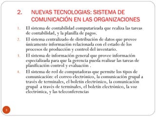 2.  NUEVAS TECNOLOGIAS: SISTEMA DE   COMUNICACIÓN EN LAS ORGANIZACIONES  El sistema de contabilidad computarizada que realiza las tareas de contabilidad, y la planilla de pagos.  El sistema centralizado de distribución de datos que provee únicamente información relacionada con el estado de los procesos de producción y control del inventario. El sistema de información general que provee información especializada para que la gerencia pueda realizar las tareas de planificación control y evaluación . El sistema de red de computadoras que permite los tipos de comunicación: el correo electrónico, la comunicación grupal a través de terminales, el boletín electrónico, la comunicación grupal  a través de terminales, el boletín electrónico, la voz electrónica, y las teleconferencias 
