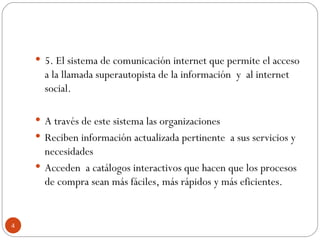 5. El sistema de comunicación internet que permite el acceso a la llamada superautopista de la información  y  al internet social. A través de este sistema las organizaciones  Reciben información actualizada pertinente  a sus servicios y necesidades Acceden  a catálogos interactivos que hacen que los procesos de compra sean más fáciles, más rápidos y más eficientes.  