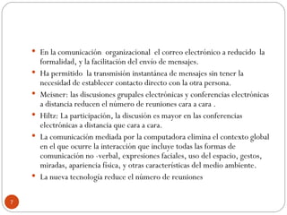 En la comunicación  organizacional  el correo electrónico a reducido  la formalidad, y la facilitación del envío de mensajes. Ha permitido  la transmisión instantánea de mensajes sin tener la necesidad de establecer contacto directo con la otra persona. Meisner: las discusiones grupales electrónicas y conferencias electrónicas a distancia reducen el número de reuniones cara a cara . Hiltz: La participación, la discusión es mayor en las conferencias electrónicas a distancia que cara a cara. La comunicación mediada por la computadora elimina el contexto global en el que ocurre la interacción que incluye todas las formas de comunicación no -verbal, expresiones faciales, uso del espacio, gestos, miradas, apariencia física, y otras características del medio ambiente. La nueva tecnología reduce el número de reuniones 