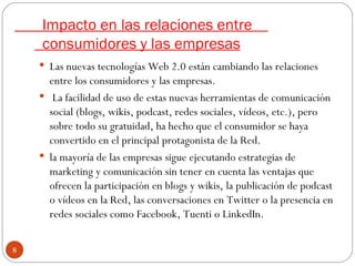 Impacto en las relaciones entre    consumidores y las empresas Las nuevas tecnologías Web 2.0 están cambiando las relaciones entre los consumidores y las empresas. La facilidad de uso de estas nuevas herramientas de comunicación social (blogs, wikis, podcast, redes sociales, vídeos, etc.), pero sobre todo su gratuidad, ha hecho que el consumidor se haya convertido en el principal protagonista de la Red. la mayoría de las empresas sigue ejecutando estrategias de marketing y comunicación sin tener en cuenta las ventajas que ofrecen la participación en blogs y wikis, la publicación de podcast o vídeos en la Red, las conversaciones en Twitter o la presencia en redes sociales como Facebook, Tuenti o LinkedIn. 