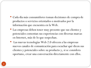 Cada día más consumidores toman decisiones de compra de productos o servicios orientados o motivados por la información que encuentra en la Web.  Las empresas deben tener muy presente que sus clientes y potenciales comentan sus experiencias con diversas marcas en Internet, más de lo que sospechan. Las nuevas tecnologías Web 2.0 ofrecen a las empresas nuevos canales de comunicación para escuchar qué dicen sus clientes y potenciales sobre su producto y, si se considera oportuno, crear una conversación directamente con ellos. 