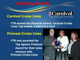 Industry Awards Carnival Cruise Lines YTB earned the Pinnacle Award, Carnival Cruise Lines’ top award, 4 years in a row! Princess Cruise Lines YTB was awarded the  Top Agency Producer  Award for their sales  revenue with Princess Cruise Lines The Most Popular Cruise Line in the World! © 