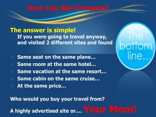 How Can We Compete? The answer is simple! If you were going to travel anyway,  and visited 2 different sites and found Same seat on the same plane… Same room at the same hotel… Same vacation at the same resort… Same cabin on the same cruise… At the same price… Who would you buy your travel from? A highly advertised site or....  Your Mom! 